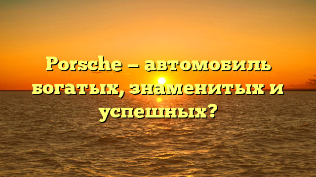 Porsche — автомобиль богатых, знаменитых и успешных?