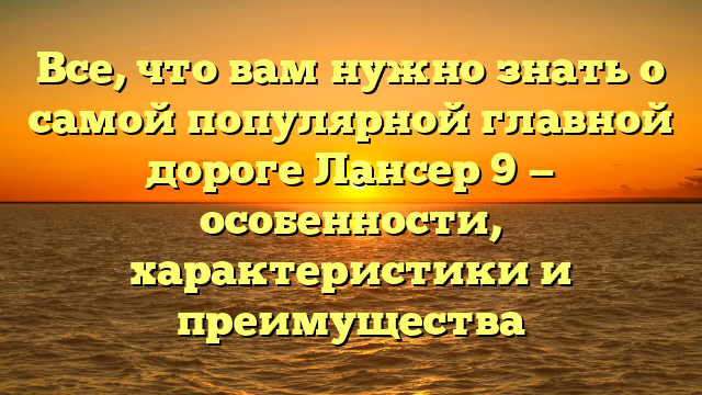 Все, что вам нужно знать о самой популярной главной дороге Лансер 9 — особенности, характеристики и преимущества