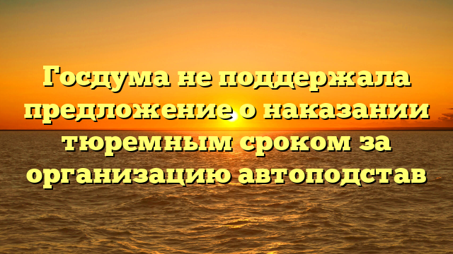 Госдума не поддержала предложение о наказании тюремным сроком за организацию автоподстав