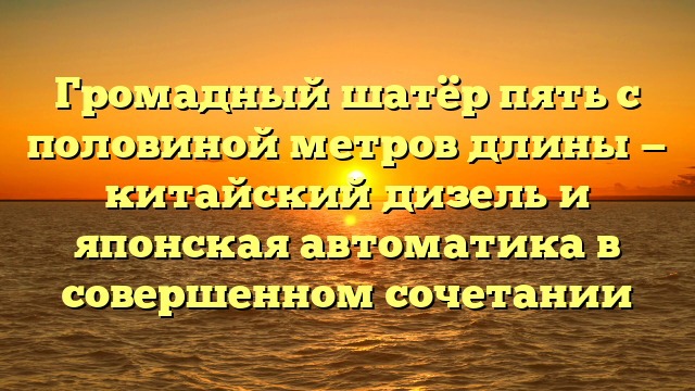 Громадный шатёр пять с половиной метров длины — китайский дизель и японская автоматика в совершенном сочетании