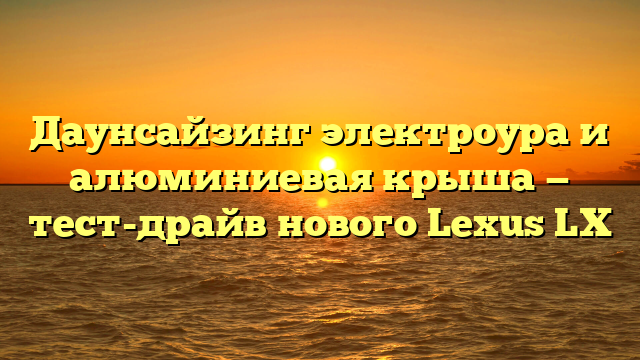 Даунсайзинг электроура и алюминиевая крыша — тест-драйв нового Lexus LX