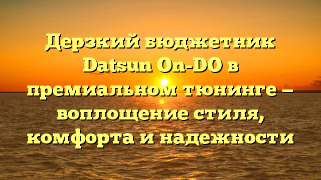 Дерзкий бюджетник Datsun On-DO в премиальном тюнинге — воплощение стиля, комфорта и надежности