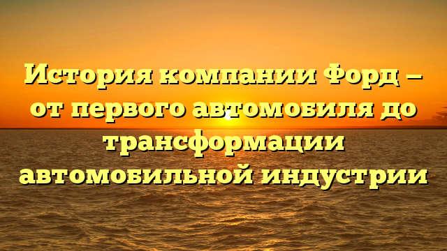 История компании Форд — от первого автомобиля до трансформации автомобильной индустрии