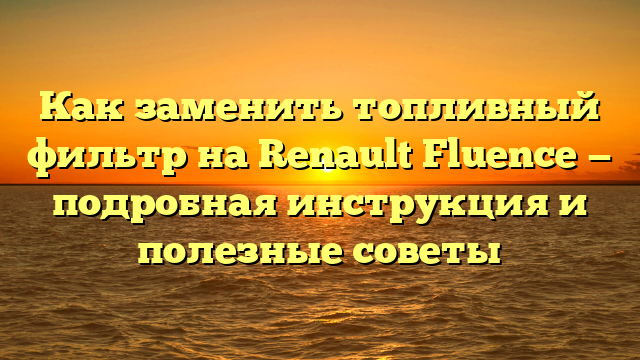 Как заменить топливный фильтр на Renault Fluence — подробная инструкция и полезные советы