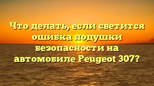 Что делать, если светится ошибка подушки безопасности на автомобиле Peugeot 307?