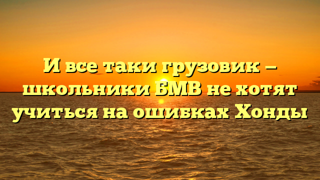 И все таки грузовик — школьники БМВ не хотят учиться на ошибках Хонды