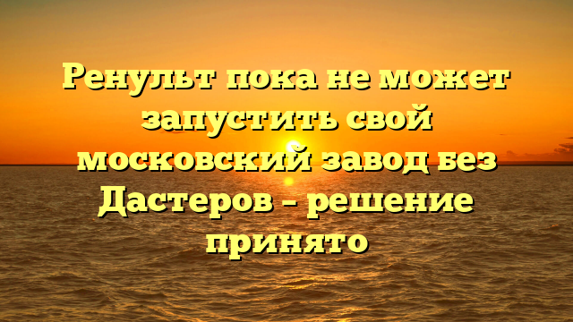 Ренульт пока не может запустить свой московский завод без Дастеров – решение принято