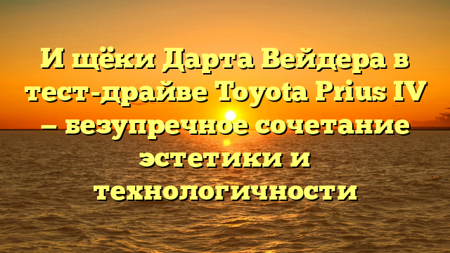 И щёки Дарта Вейдера в тест-драйве Toyota Prius IV — безупречное сочетание эстетики и технологичности