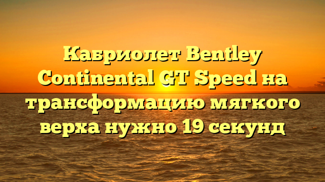 Кабриолет Bentley Continental GT Speed на трансформацию мягкого верха нужно 19 секунд