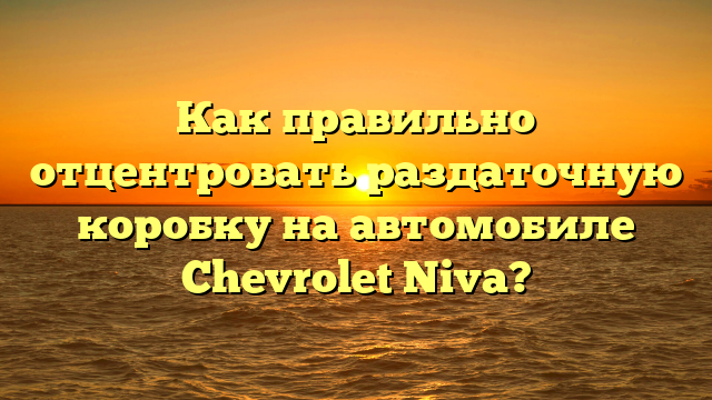 Как правильно отцентровать раздаточную коробку на автомобиле Chevrolet Niva?