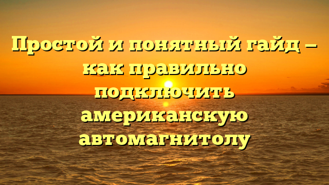 Простой и понятный гайд — как правильно подключить американскую автомагнитолу